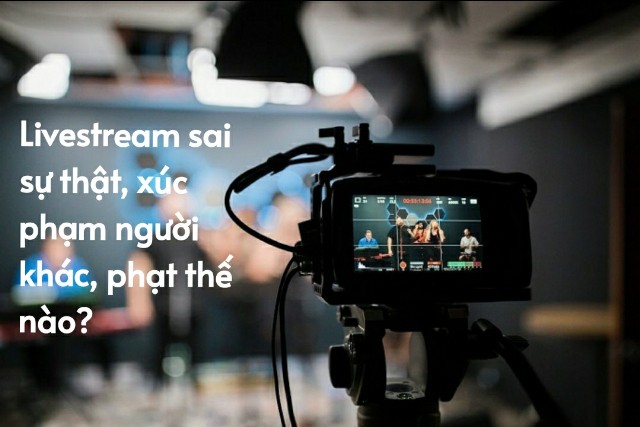 Livestream sai sự thật, làm nhục người khác sẽ bị xử lý thế nào