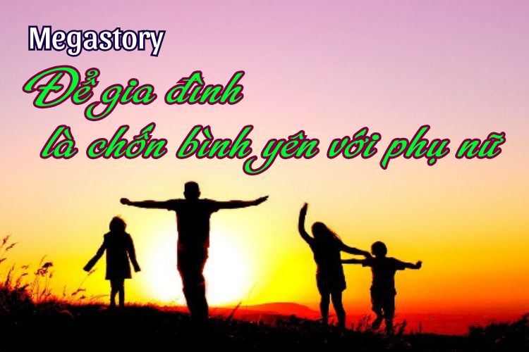 [Megastory] Để gia đình là chốn bình yên với phụ nữ